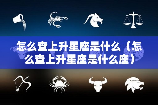 怎么查上升星座是什么（怎么查上升星座是什么座）