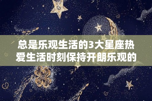 总是乐观生活的3大星座热爱生活时刻保持开朗乐观的三大星座（积极乐观的星座）