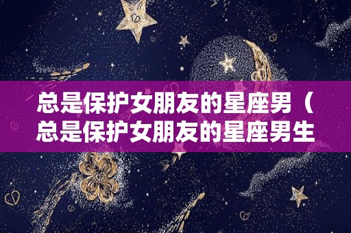 总是保护女朋友的星座男（总是保护女朋友的星座男生）