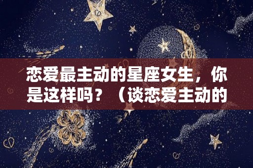 恋爱最主动的星座女生，你是这样吗？（谈恋爱主动的星座女）