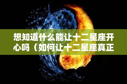 想知道什么能让十二星座开心吗（如何让十二星座真正爱上一个人）