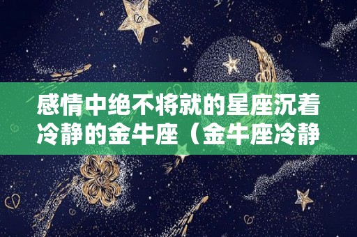 感情中绝不将就的星座沉着冷静的金牛座（金牛座冷静期）