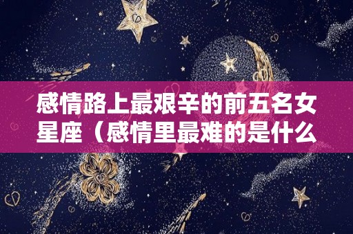 感情路上最艰辛的前五名女星座（感情里最难的是什么）