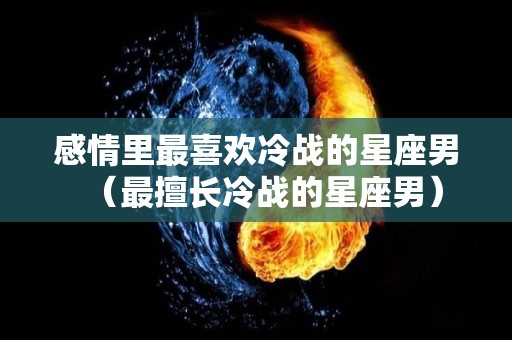 感情里最喜欢冷战的星座男（最擅长冷战的星座男）