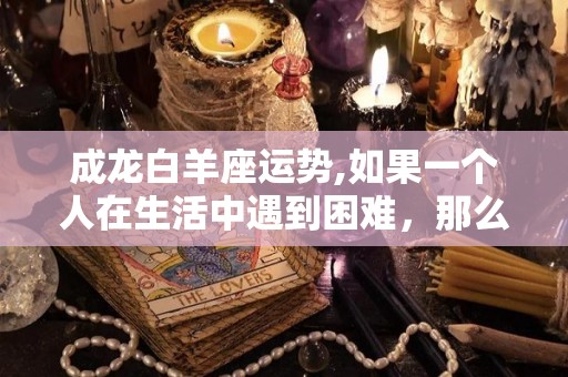 成龙白羊座运势,如果一个人在生活中遇到困难，那么你一定会觉得自己受不了了