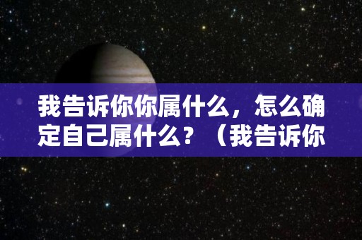 我告诉你你属什么，怎么确定自己属什么？（我告诉你你属什么,怎么确定自己属什么呢）