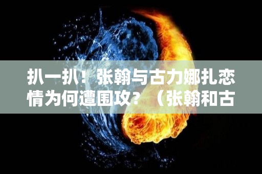 扒一扒！张翰与古力娜扎恋情为何遭围攻？（张翰和古力娜扎怎么分手的）