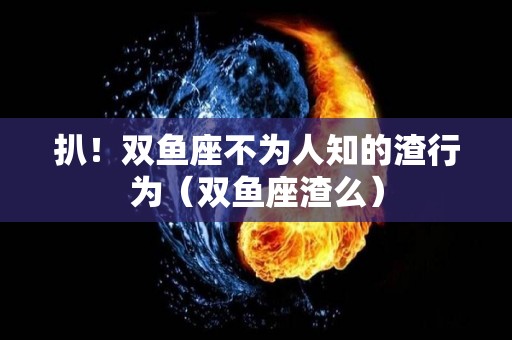 扒！双鱼座不为人知的渣行为（双鱼座渣么）