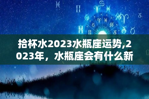 拾杯水2023水瓶座运势,2023年，水瓶座会有什么新的变化