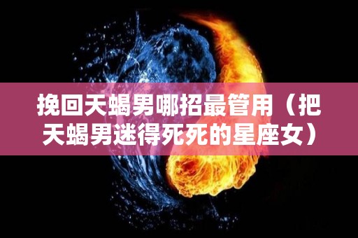 挽回天蝎男哪招最管用（把天蝎男迷得死死的星座女）