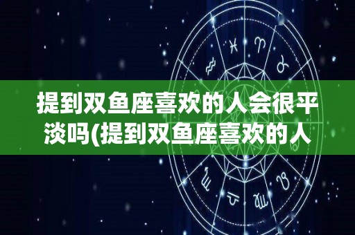 提到双鱼座喜欢的人会很平淡吗(提到双鱼座喜欢的人会很平淡吗女生)