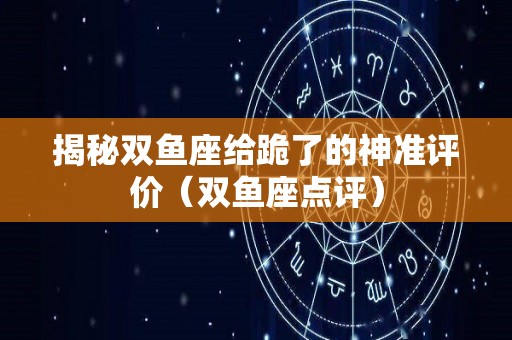 揭秘双鱼座给跪了的神准评价（双鱼座点评）