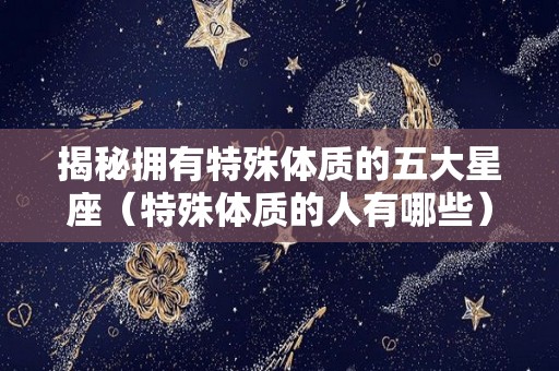 揭秘拥有特殊体质的五大星座（特殊体质的人有哪些）