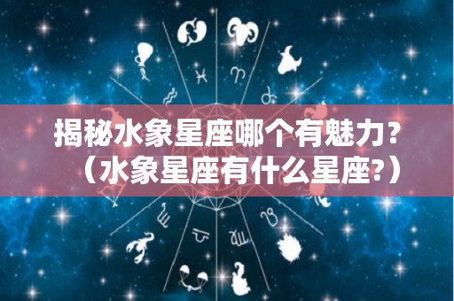 揭秘水象星座哪个有魅力？（水象星座有什么星座?）