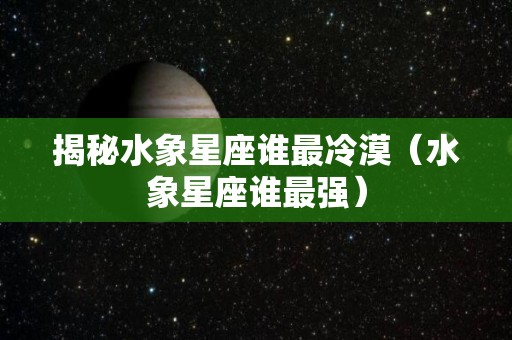 揭秘水象星座谁最冷漠（水象星座谁最强）