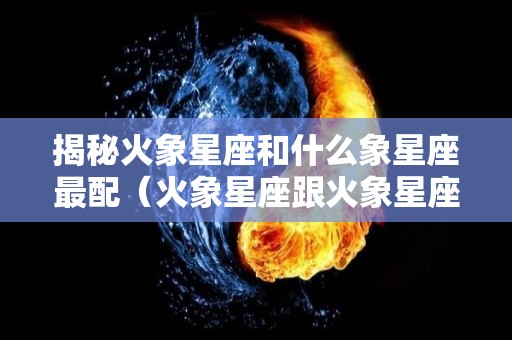 揭秘火象星座和什么象星座最配（火象星座跟火象星座配）