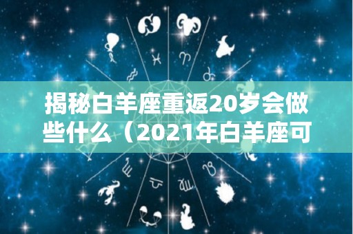 揭秘白羊座重返20岁会做些什么（2021年白羊座可能迎来3大）