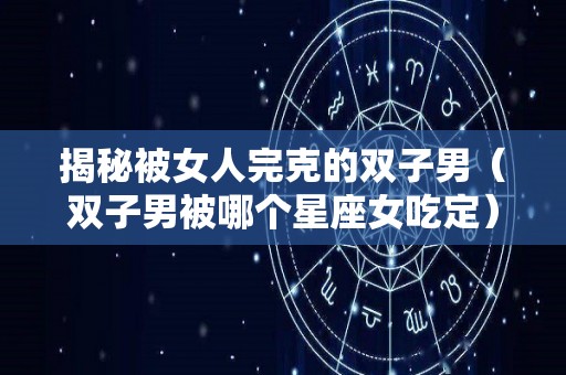 揭秘被女人完克的双子男（双子男被哪个星座女吃定）