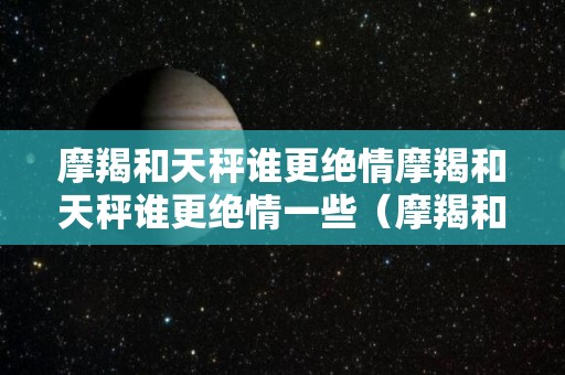 摩羯和天秤谁更绝情摩羯和天秤谁更绝情一些（摩羯和天秤谁更狠）