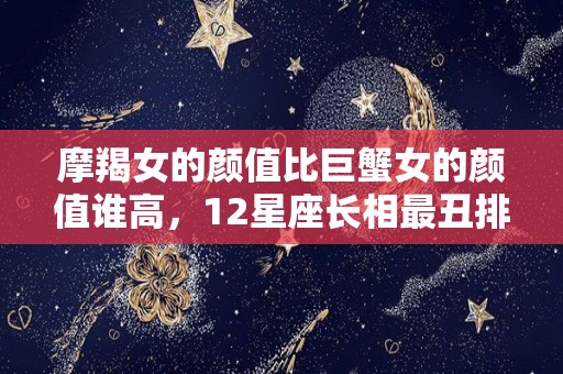 摩羯女的颜值比巨蟹女的颜值谁高，12星座长相最丑排行