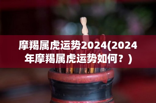 摩羯属虎运势2024(2024年摩羯属虎运势如何？)