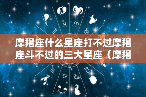 摩羯座什么星座打不过摩羯座斗不过的三大星座（摩羯座斗不过的3个星座）