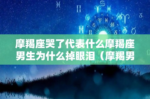 摩羯座哭了代表什么摩羯座男生为什么掉眼泪（摩羯男哭了放不下你的表现）