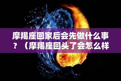 摩羯座回家后会先做什么事？（摩羯座回头了会怎么样）