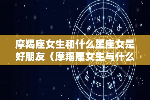 摩羯座女生和什么星座女是好朋友（摩羯座女生与什么星座女生合得来）