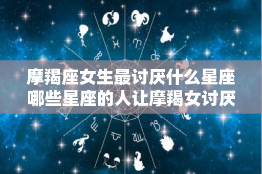 摩羯座女生最讨厌什么星座哪些星座的人让摩羯女讨厌（摩羯座女生最讨厌什么样的男生）