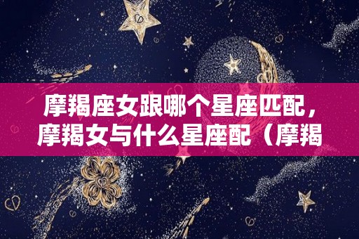 摩羯座女跟哪个星座匹配，摩羯女与什么星座配（摩羯女与什么星座最匹配）