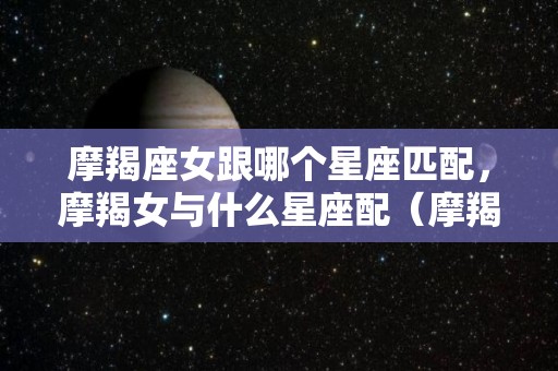 摩羯座女跟哪个星座匹配，摩羯女与什么星座配（摩羯座女跟哪个星座最配）