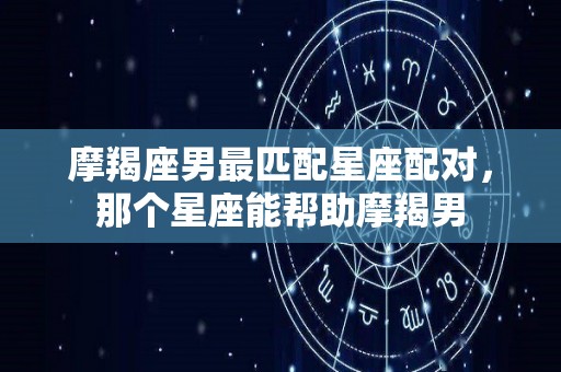 摩羯座男最匹配星座配对，那个星座能帮助摩羯男