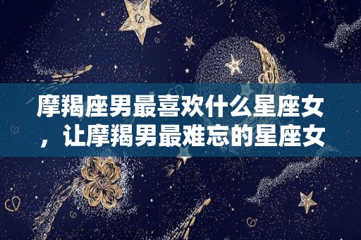 摩羯座男最喜欢什么星座女，让摩羯男最难忘的星座女