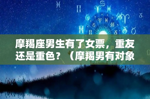 摩羯座男生有了女票，重友还是重色？（摩羯男有对象了还会喜欢别的女生吗）