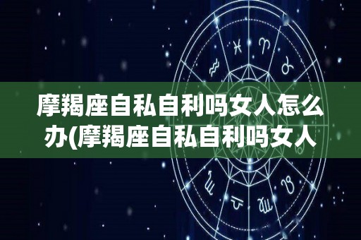 摩羯座自私自利吗女人怎么办(摩羯座自私自利吗女人怎么办呀)