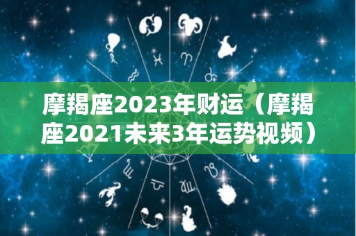 摩羯座2023年财运（摩羯座2021未来3年运势视频）