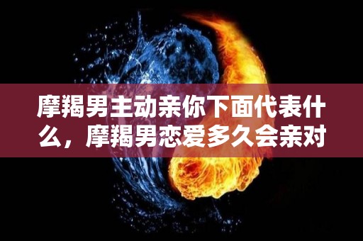 摩羯男主动亲你下面代表什么，摩羯男恋爱多久会亲对象