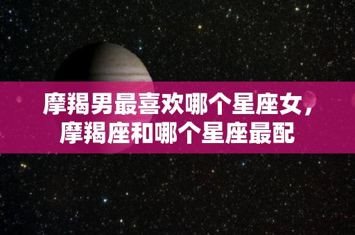 摩羯男最喜欢哪个星座女，摩羯座和哪个星座最配