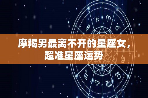 摩羯男最离不开的星座女，超准星座运势