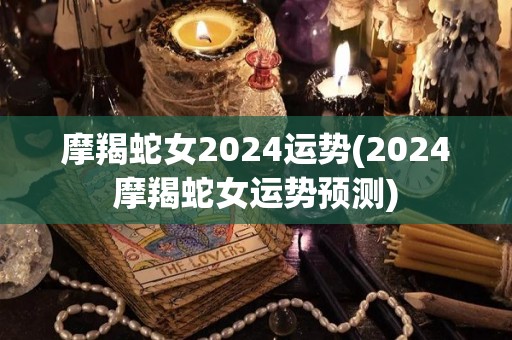 摩羯蛇女2024运势(2024摩羯蛇女运势预测)