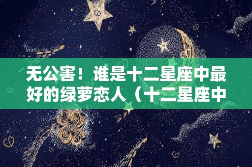 无公害！谁是十二星座中最好的绿萝恋人（十二星座中哪个星座最绿茶）