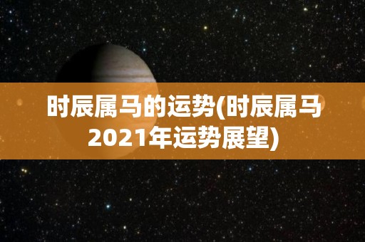 时辰属马的运势(时辰属马2021年运势展望)