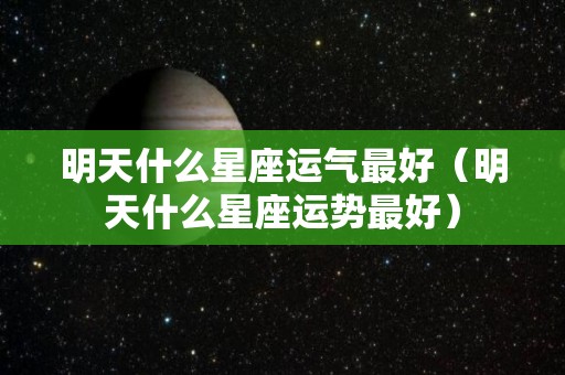 明天什么星座运气最好（明天什么星座运势最好）