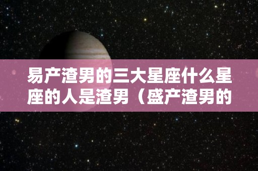 易产渣男的三大星座什么星座的人是渣男（盛产渣男的星座）