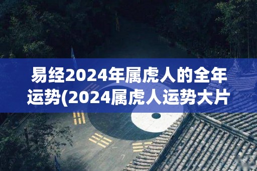 易经2024年属虎人的全年运势(2024属虎人运势大片公开，详解吉凶变化!)