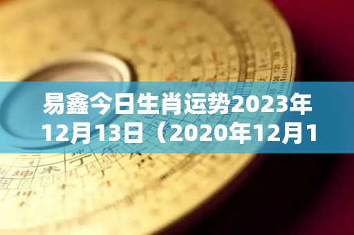 易鑫今日生肖运势2023年12月13日（2020年12月13日财运方位）