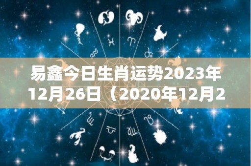 易鑫今日生肖运势2023年12月26日（2020年12月26日生肖运势）