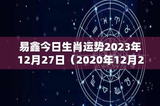 易鑫今日生肖运势2023年12月27日（2020年12月23日运势播报）