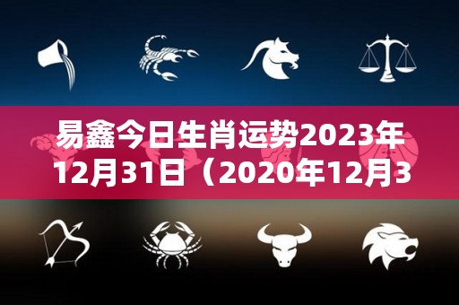 易鑫今日生肖运势2023年12月31日（2020年12月31日财运）